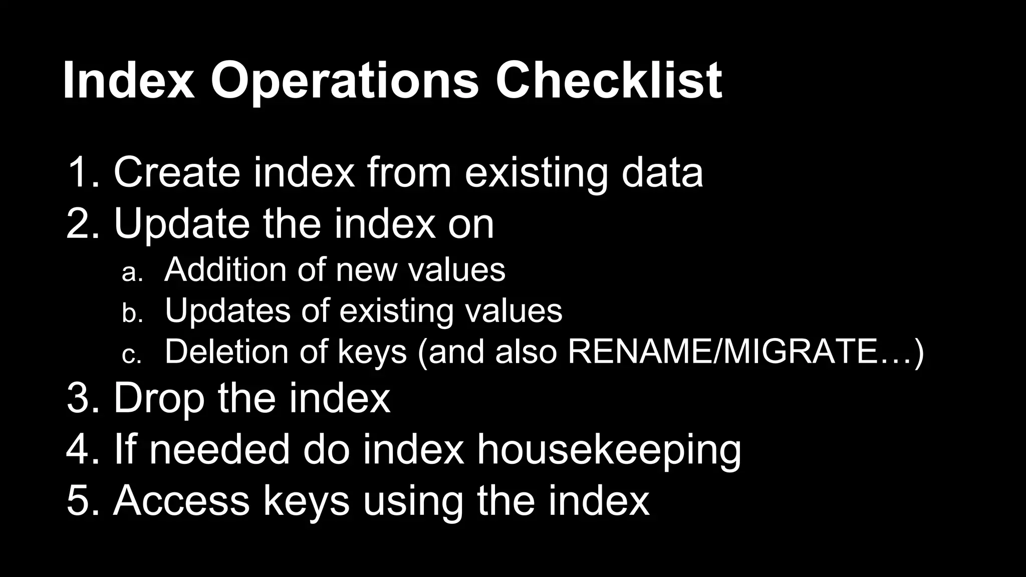 Index Operations Checklist 
1. Create index from existing data 
2. Update the index on 
a. Addition of new values 
b. Updates of existing values 
c. Deletion of keys (and also RENAME/MIGRATE…) 
3. Drop the index 
4. If needed do index housekeeping 
5. Access keys using the index 
 