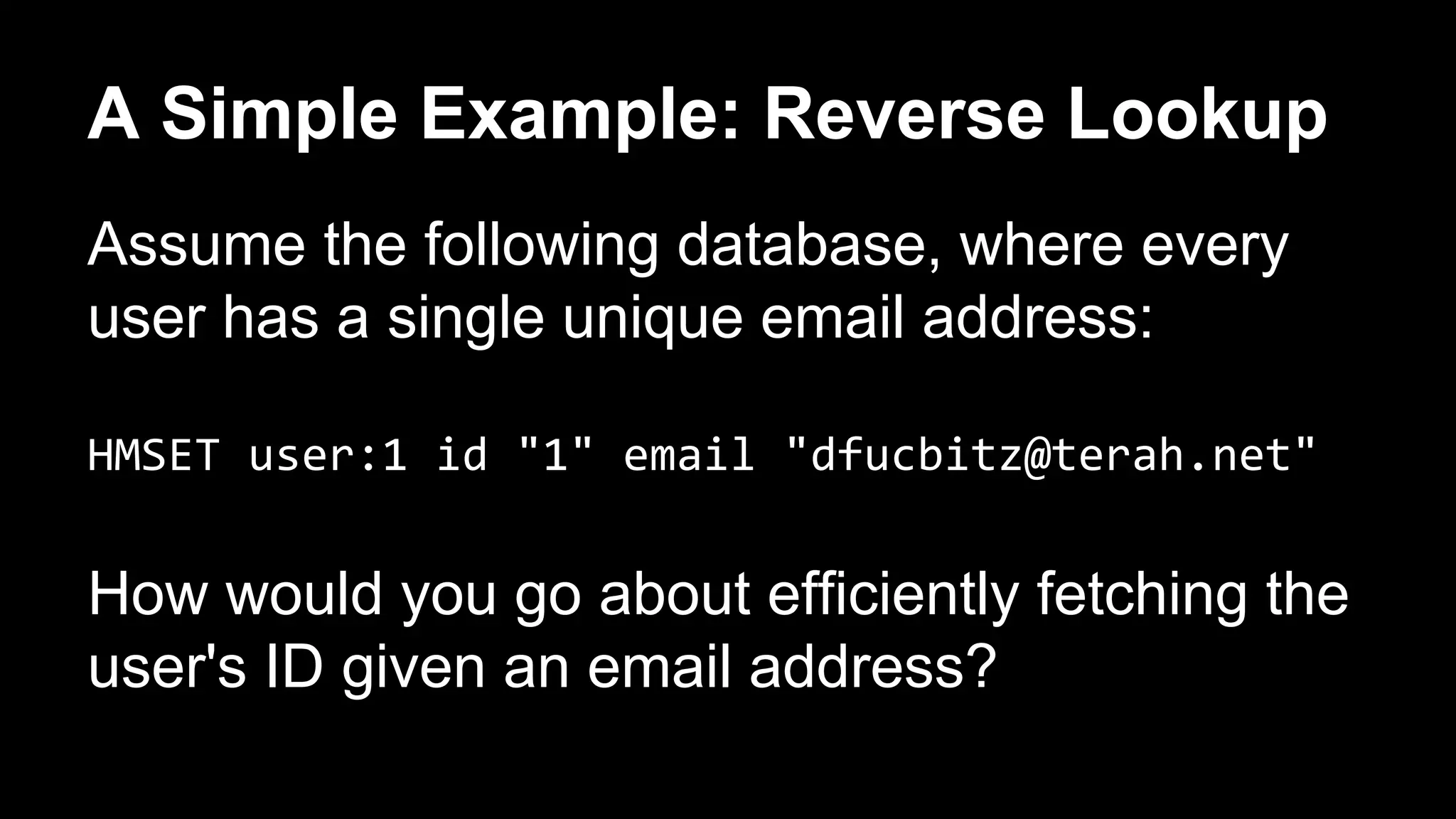 A Simple Example: Reverse Lookup 
Assume the following database, where every 
user has a single unique email address: 
HMSET user:1 id "1" email "dfucbitz@terah.net" 
How would you go about efficiently fetching the 
user's ID given an email address? 
 