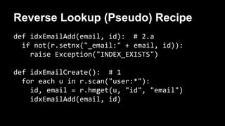 Reverse Lookup (Pseudo) Recipe 
def idxEmailAdd(email, id): # 2.a 
if not(r.setnx("_email:" + email, id)): 
raise Exception("INDEX_EXISTS") 
def idxEmailCreate(): # 1 
for each u in r.scan("user:*"): 
id, email = r.hmget(u, "id", "email") 
idxEmailAdd(email, id) 
 