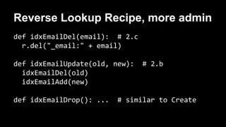 Reverse Lookup Recipe, more admin 
def idxEmailDel(email): # 2.c 
r.del("_email:" + email) 
def idxEmailUpdate(old, new): # 2.b 
idxEmailDel(old) 
idxEmailAdd(new) 
def idxEmailDrop(): ... # similar to Create 
 