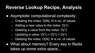 Reverse Lookup Recipe, Analysis 
● Asymptotic computational complexity: 
o Creating the index: O(N), N is no. of values 
o Adding a new value to the index: O(1) 
o Deleting a value from the index: O(1) 
o Updating a value: O(1) + O(1) = O(1) 
o Deleting the index: O(N), N is no. of values 
● What about memory? Every key in Redis 
takes up some extra space... 
 
