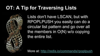 OT: A Tip for Traversing Lists 
Lists don't have LSCAN, but with 
RPOPLPUSH you easily can do a 
circular list pattern and go over all 
the members in O(N) w/o copying 
the entire list. 
More at: http://redis.io/commands/rpoplpush 
 