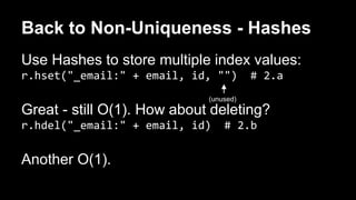 Back to Non-Uniqueness - Hashes 
Use Hashes to store multiple index values: 
r.hset("_email:" + email, id, "") # 2.a 
Great - still O(1). How about deleting? 
r.hdel("_email:" + email, id) # 2.b 
Another O(1). 
(unused) 
 
