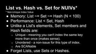 List vs. Hash vs. Set for NUIVs* 
* Non-Unique Index Value 
● Memory: List ~= Set ~= Hash (N < 100) 
● Performance: List < Set, Hash 
● Unlike a List's elements, Set members and 
Hash fields are: 
o Unique - meaning you can't index the same key 
more than once (makes sense). 
o Unordered - a non-issue for this type of index. 
o Are SCANable 
● Forget Lists, use Sets or Hashes. 
 