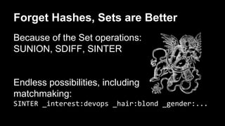 Forget Hashes, Sets are Better 
Because of the Set operations: 
SUNION, SDIFF, SINTER 
Endless possibilities, including 
matchmaking: 
SINTER _interest:devops _hair:blond _gender:... 
 