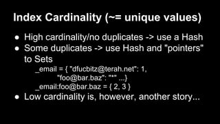 Index Cardinality (~= unique values) 
● High cardinality/no duplicates -> use a Hash 
● Some duplicates -> use Hash and "pointers" 
to Sets 
_email = { "dfucbitz@terah.net": 1, 
"foo@bar.baz": "*" ...} 
_email:foo@bar.baz = { 2, 3 } 
● Low cardinality is, however, another story... 
 