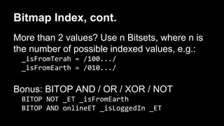 Bitmap Index, cont. 
More than 2 values? Use n Bitsets, where n is 
the number of possible indexed values, e.g.: 
_isFromTerah = /100.../ 
_isFromEarth = /010.../ 
Bonus: BITOP AND / OR / XOR / NOT 
BITOP NOT _ET _isFromEarth 
BITOP AND onlineET _isLoggedIn _ET 
 