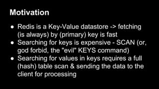 Motivation 
● Redis is a Key-Value datastore -> fetching 
(is always) by (primary) key is fast 
● Searching for keys is expensive - SCAN (or, 
god forbid, the "evil" KEYS command) 
● Searching for values in keys requires a full 
(hash) table scan & sending the data to the 
client for processing 
 