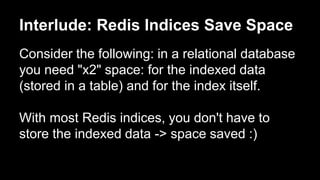 Interlude: Redis Indices Save Space 
Consider the following: in a relational database 
you need "x2" space: for the indexed data 
(stored in a table) and for the index itself. 
With most Redis indices, you don't have to 
store the indexed data -> space saved :) 
 
