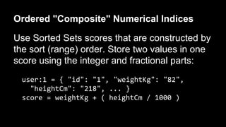 Ordered "Composite" Numerical Indices 
Use Sorted Sets scores that are constructed by 
the sort (range) order. Store two values in one 
score using the integer and fractional parts: 
user:1 = { "id": "1", "weightKg": "82", 
"heightCm": "218", ... } 
score = weightKg + ( heightCm / 1000 ) 
 