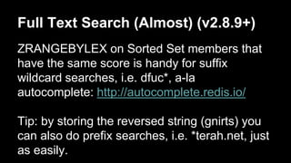 Full Text Search (Almost) (v2.8.9+) 
ZRANGEBYLEX on Sorted Set members that 
have the same score is handy for suffix 
wildcard searches, i.e. dfuc*, a-la 
autocomplete: http://autocomplete.redis.io/ 
Tip: by storing the reversed string (gnirts) you 
can also do prefix searches, i.e. *terah.net, just 
as easily. 
 