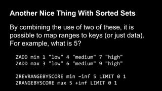 Another Nice Thing With Sorted Sets 
By combining the use of two of these, it is 
possible to map ranges to keys (or just data). 
For example, what is 5? 
ZADD min 1 "low" 4 "medium" 7 "high" 
ZADD max 3 "low" 6 "medium" 9 "high" 
ZREVRANGEBYSCORE min –inf 5 LIMIT 0 1 
ZRANGEBYSCORE max 5 +inf LIMIT 0 1 
 