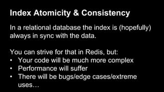 Index Atomicity & Consistency 
In a relational database the index is (hopefully) 
always in sync with the data. 
You can strive for that in Redis, but: 
• Your code will be much more complex 
• Performance will suffer 
• There will be bugs/edge cases/extreme 
uses… 
 