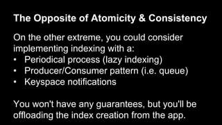 The Opposite of Atomicity & Consistency 
On the other extreme, you could consider 
implementing indexing with a: 
• Periodical process (lazy indexing) 
• Producer/Consumer pattern (i.e. queue) 
• Keyspace notifications 
You won't have any guarantees, but you'll be 
offloading the index creation from the app. 
 