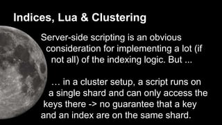 Indices, Lua & Clustering 
Server-side scripting is an obvious 
consideration for implementing a lot (if 
not all) of the indexing logic. But ... 
… in a cluster setup, a script runs on 
a single shard and can only access the 
keys there -> no guarantee that a key 
and an index are on the same shard. 
 