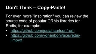 Don't Think – Copy-Paste! 
For even more "inspiration" you can review the 
source code of popular ORMs libraries for 
Redis, for example: 
• https://github.com/josiahcarlson/rom 
• https://github.com/yohanboniface/redis-limpyd 
 