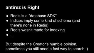 antirez is Right 
● Redis is a "database SDK" 
● Indices imply some kind of schema (and 
there's none in Redis) 
● Redis wasn't made for indexing 
● ... 
But despite the Creator's humble opinion, 
sometimes you still need a fast way to search :) 
 