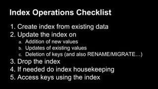 Index Operations Checklist 
1. Create index from existing data 
2. Update the index on 
a. Addition of new values 
b. Updates of existing values 
c. Deletion of keys (and also RENAME/MIGRATE…) 
3. Drop the index 
4. If needed do index housekeeping 
5. Access keys using the index 
 
