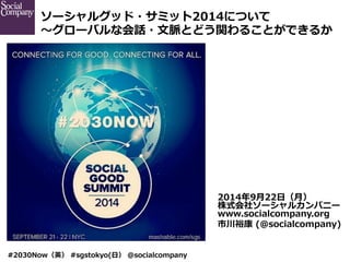 ソーシャルグッド・サミット2014について 
〜～グローバルな会話・⽂文脈とどう関わることができるか 
#2030Now（英） #sgstokyo(⽇日） @socialcompany 
2014年年9⽉月22⽇日（⽉月） 
株式会社ソーシャルカンパニー 
www.socialcompany.org 
市川裕康 (@socialcompany) 
 
