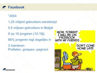 Facebook 
•°2004 
•1,25 miljard gebruikers wereldwijd 
•5,6 miljoen gebruikers in België 
•9 op 10 jongeren (12-18j) 
•86% jongeren logt dagelijks in 
•3 manieren: 
Profielen, groepen, pagina’s 
 