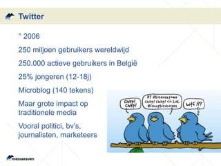 Twitter 
•° 2006 
•250 miljoen gebruikers wereldwijd 
•250.000 actieve gebruikers in België 
•25% jongeren (12-18j) 
•Microblog (140 tekens) 
•Maar grote impact op 
traditionele media 
•Vooral politici, bv’s, 
journalisten, marketeers 
 
