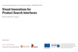 1st International Workshop on Future Search Engines - INFORMATIK 2014 
Visual Innovations for 
Product Search Interfaces 
MON, 22 SEP 2014 - Stuttgart 
Chair of Media Design 
Technische Universität Dresden 
This work has been supported by the European Union and the Free State Saxony through the European Regional Development Fund 
Mandy Keck  