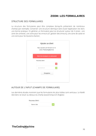 ZOOM : LES FORMULAIRES 
10 
STRUCTURE DES FORMULAIRES 
La structure des formulaires peut être complexe (lorsqu’ils présentent de nombreux 
champs par exemple). Conserver une structure identique dans toute l’application est donc 
une bonne pratique. En général, un formulaire peut se structurer autour de 4 zones : une 
zone de contexte, une zone pour les erreurs (cf. gestion des erreurs), une zone de saisie et 
une zone pour les boutons d’action. 
AUTOUR DE L’INPUT (CHAMPS DE FORMULAIRE) 
Les dernières études montrent que les formulaires les plus lisibles sont verticaux. Le libellé 
doit donc se situer au-dessus du champ associé (input en Anglais) : 
 