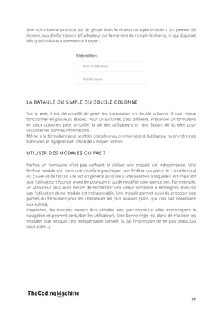 Une autre bonne pratique est de glisser dans le champ un « placeholder » qui permet de 
donner plus d’informations à l’utilisateur sur la manière de remplir le champ, et qui disparaît 
dès que l’utilisateur commence à taper : 
11 
LA BATAILLE DU SIMPLE OU DOUBLE COLONNE 
Sur le web, il est déconseillé de gérer les formulaires en double colonne. Il vaut mieux 
fonctionner en plusieurs étapes. Pour un Extranet, c’est différent. Présenter un formulaire 
en deux colonnes peut simplifier la vie des utilisateurs en leur évitant de scroller pour 
visualiser les bonnes informations. 
Même si le formulaire peut sembler complexe au premier abord, l’utilisateur va prendre des 
habitudes et il gagnera en efficacité à moyen termes. 
UTILISER DES MODALES OU PAS ? 
Parfois un formulaire n’est pas suffisant et utiliser une modale est indispensable. Une 
fenêtre modale est, dans une interface graphique, une fenêtre qui prend le contrôle total 
du clavier et de l’écran. Elle est en général associée à une question à laquelle il est impératif 
que l’utilisateur réponde avant de poursuivre, ou de modifier quoi que ce soit. Par exemple, 
un utilisateur peut avoir besoin de rechercher une valeur complexe à renseigner. Dans ce 
cas, l’utilisation d’une modale est indispensable. Une modale permet aussi de proposer des 
parties du formulaire pour les utilisateurs les plus avancés (sans que cela soit nécessaire 
aux autres). 
Cependant, les modales doivent être utilisées avec parcimonie car elles interrompent la 
navigation et peuvent perturber les utilisateurs. Une bonne règle est donc de n’utiliser les 
modales que lorsque c’est indispensable (désolé, là, j’ai l’impression de ne pas beaucoup 
vous aider...). 
 