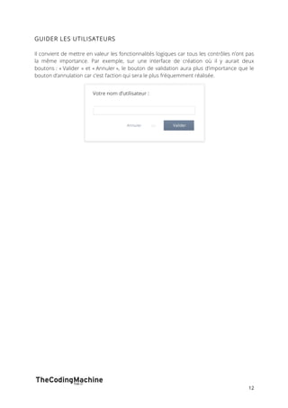 12 
GUIDER LES UTILISATEURS 
Il convient de mettre en valeur les fonctionnalités logiques car tous les contrôles n’ont pas 
la même importance. Par exemple, sur une interface de création où il y aurait deux 
boutons : « Valider » et « Annuler », le bouton de validation aura plus d’importance que le 
bouton d’annulation car c’est l’action qui sera le plus fréquemment réalisée. 
 