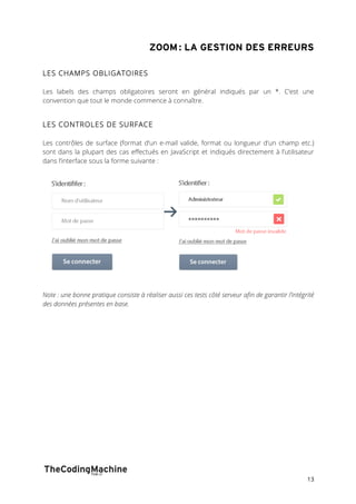 ZOOM : LA GESTION DES ERREURS 
13 
LES CHAMPS OBLIGATOIRES 
Les labels des champs obligatoires seront en général indiqués par un *. C’est une 
convention que tout le monde commence à connaître. 
LES CONTROLES DE SURFACE 
Les contrôles de surface (format d’un e-mail valide, format ou longueur d’un champ etc.) 
sont dans la plupart des cas effectués en JavaScript et indiqués directement à l’utilisateur 
dans l’interface sous la forme suivante : 
Note : une bonne pratique consiste à réaliser aussi ces tests côté serveur afin de garantir l’intégrité 
des données présentes en base. 
 