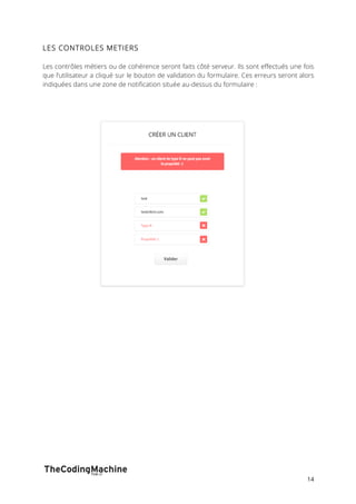 14 
LES CONTROLES METIERS 
Les contrôles métiers ou de cohérence seront faits côté serveur. Ils sont effectués une fois 
que l’utilisateur a cliqué sur le bouton de validation du formulaire. Ces erreurs seront alors 
indiquées dans une zone de notification située au-dessus du formulaire : 
 