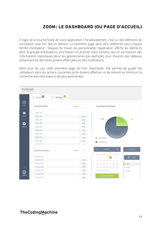 ZOOM : LE DASHBOARD (OU PAGE D’ACCUEIL) 
Il s’agit de la touche finale de votre application ! Paradoxalement, c’est un des éléments de 
conception que l’on fait en dernier. La première page peut être différente pour chaque 
famille d’utilisateur : l’espace de travail est personnalisé, l’application affiche les éléments 
dont le groupe d’utilisateurs aura besoin en priorité. Dans certains cas, on va montrer des 
informations statistiques (pour les gestionnaires par exemple), pour d’autres des tableaux 
présentant les dernières actions effectuées ou des notifications. 
Dans tous les cas, cette première page est très importante. Elle permet de guider les 
utilisateurs dans les actions courantes qu’ils doivent effectuer et de réduire au minimum la 
recherche des informations les plus pertinentes. 
15 
 