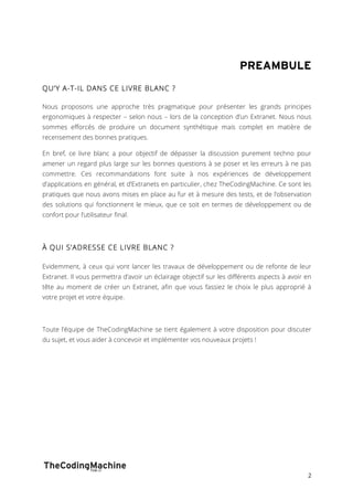 PREAMBULE 
2 
QU’Y A-T-IL DANS CE LIVRE BLANC ? 
Nous proposons une approche très pragmatique pour présenter les grands principes 
ergonomiques à respecter – selon nous – lors de la conception d’un Extranet. Nous nous 
sommes efforcés de produire un document synthétique mais complet en matière de 
recensement des bonnes pratiques. 
En bref, ce livre blanc a pour objectif de dépasser la discussion purement techno pour 
amener un regard plus large sur les bonnes questions à se poser et les erreurs à ne pas 
commettre. Ces recommandations font suite à nos expériences de développement 
d’applications en général, et d’Extranets en particulier, chez TheCodingMachine. Ce sont les 
pratiques que nous avons mises en place au fur et à mesure des tests, et de l’observation 
des solutions qui fonctionnent le mieux, que ce soit en termes de développement ou de 
confort pour l’utilisateur final. 
À QUI S’ADRESSE CE LIVRE BLANC ? 
Evidemment, à ceux qui vont lancer les travaux de développement ou de refonte de leur 
Extranet. Il vous permettra d’avoir un éclairage objectif sur les différents aspects à avoir en 
tête au moment de créer un Extranet, afin que vous fassiez le choix le plus approprié à 
votre projet et votre équipe. 
Toute l’équipe de TheCodingMachine se tient également à votre disposition pour discuter 
du sujet, et vous aider à concevoir et implémenter vos nouveaux projets ! 
 
