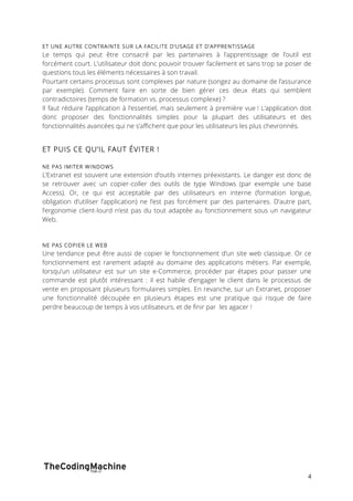 ET UNE AUTRE CONTRAINTE SUR LA FACILITE D’USAGE ET D’APPRENTISSAGE 
Le temps qui peut être consacré par les partenaires à l’apprentissage de l’outil est 
forcément court. L’utilisateur doit donc pouvoir trouver facilement et sans trop se poser de 
questions tous les éléments nécessaires à son travail. 
Pourtant certains processus sont complexes par nature (songez au domaine de l’assurance 
par exemple). Comment faire en sorte de bien gérer ces deux états qui semblent 
contradictoires (temps de formation vs. processus complexe) ? 
Il faut réduire l’application à l’essentiel, mais seulement à première vue ! L’application doit 
donc proposer des fonctionnalités simples pour la plupart des utilisateurs et des 
fonctionnalités avancées qui ne s’affichent que pour les utilisateurs les plus chevronnés. 
4 
ET PUIS CE QU’IL FAUT ÉVITER ! 
NE PAS IMITER WINDOWS 
L’Extranet est souvent une extension d’outils internes préexistants. Le danger est donc de 
se retrouver avec un copier-coller des outils de type Windows (par exemple une base 
Access). Or, ce qui est acceptable par des utilisateurs en interne (formation longue, 
obligation d’utiliser l’application) ne l’est pas forcément par des partenaires. D’autre part, 
l’ergonomie client-lourd n’est pas du tout adaptée au fonctionnement sous un navigateur 
Web. 
NE PAS COPIER LE WEB 
Une tendance peut être aussi de copier le fonctionnement d’un site web classique. Or ce 
fonctionnement est rarement adapté au domaine des applications métiers. Par exemple, 
lorsqu’un utilisateur est sur un site e-Commerce, procéder par étapes pour passer une 
commande est plutôt intéressant : il est habile d’engager le client dans le processus de 
vente en proposant plusieurs formulaires simples. En revanche, sur un Extranet, proposer 
une fonctionnalité découpée en plusieurs étapes est une pratique qui risque de faire 
perdre beaucoup de temps à vos utilisateurs, et de finir par les agacer ! 
 