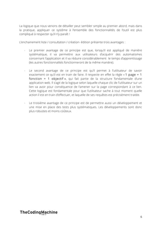 La logique que nous venons de détailler peut sembler simple au premier abord, mais dans 
la pratique, appliquer ce système à l’ensemble des fonctionnalités de l’outil est plus 
compliqué à respecter qu’il n’y paraît ! 
6 
L’enchainement liste / consultation / création- édition présente trois avantages : 
- Le premier avantage de ce principe est que, lorsqu’il est appliqué de manière 
systématique, il va permettre aux utilisateurs d’acquérir des automatismes 
concernant l’application et il va réduire considérablement le temps d’apprentissage 
(les autres fonctionnalités fonctionneront de la même manière). 
- Le second avantage de ce principe est qu’il permet à l’utilisateur de savoir 
exactement ce qu’il est en train de faire. Il respecte en effet la règle « 1 page = 1 
fonction = 1 objectif », qui fait partie de la structure fondamentale d’une 
application web. Il s’agit de la logique selon laquelle chaque clic de l’utilisateur sur un 
lien va avoir pour conséquence de l’amener sur la page correspondant à ce lien. 
Cette logique est fondamentale pour que l’utilisateur sache à tout moment quelle 
action il est en train d’effectuer, et laquelle de ses requêtes est précisément traitée. 
- Le troisième avantage de ce principe est de permettre aussi un développement et 
une mise en place des tests plus systématiques. Les développements sont donc 
plus robustes et moins coûteux. 
 