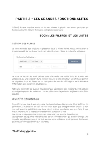 PARTIE 3 – LES GRANDES FONCTIONNALITES 
L’objectif de cette troisième partie est de vous donner la plupart des bonnes pratiques qui 
fonctionnent sur les listes, les formulaire ou la gestion des erreurs. 
ZOOM : LES FILTRES ET LES LISTES 
8 
GESTION DES FILTRES 
La zone de filtres doit toujours se présenter sous la même forme. Nous aimons bien le 
principe adopté par tag-it pour mettre en valeur les mots clés de la recherche utilisateur : 
La zone de recherche texte permet donc d’accueillir une saisie libre, ici le nom des 
utilisateurs, ou une sélection d’une zone de liste, ici le rôle utilisateur. Cet affichage permet 
de regrouper tous les filtres en un d’un point de vue de l’affichage et de transmettre 
l’information plus facilement à l’utilisateur. 
Note : une bonne idée est aussi de ne présenter que les filtres les plus importants. C’est suffisant 
pour régler la plupart des recherches. Un lien « filtre avancé » permettra d’afficher tous les filtres 
possibles. 
LES LISTES (EN GENERAL) 
Pour afficher une liste, il sera nécessaire de choisir les bons éléments de détail à afficher. Ils 
permettent à l’utilisateur de voir en un coup d’oeil quel enregistrement choisir. Si l’on 
reprend l’exemple précédent (une base client), si tous vos clients sont sur Paris, il vaut 
mieux afficher dans la liste les arrondissements plutôt que la ville. 
Une bonne pratique consiste à mettre en place un tri sur l’en-tête des colonnes. 
La pagination peut parfois être remplacée par un « infinite scroll » qui évite de charger une 
nouvelle page (évidemment, il ne faut pas que votre utilisateur scroll pendant des heures 
pour trouver l’enregistrement qu’il souhaite). 
 