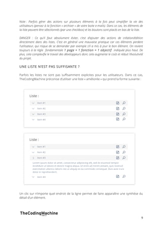 Note : Parfois gérer des actions sur plusieurs éléments à la fois peut simplifier la vie des 
utilisateurs (pensez à la fonction « archiver » de votre boite e-mails). Dans ce cas, les éléments de 
la liste peuvent être sélectionnés (par une checkbox) et les boutons sont placés en bas de la liste. 
DANGER : Ce qu’il faut absolument éviter, c’est d’ajouter des actions de création/édition 
directement dans des listes. C’est en général une mauvaise pratique car ces éléments perdent 
l’utilisateur, qui risque de se demander par exemple s’il a mis à jour le bon élément. On revient 
toujours à la règle fondamentale 1 page = 1 fonction = 1 objectif indiquée plus haut. De 
plus, cela complexifie le travail des développeurs donc cela augmente le coût et réduit l’évolutivité 
du projet. 
UNE LISTE N’EST PAS SUFFISANTE ? 
Parfois les listes ne sont pas suffisamment explicites pour les utilisateurs. Dans ce cas, 
TheCodingMachine préconise d’utiliser une liste « améliorée » qui prend la forme suivante : 
Un clic sur n’importe quel endroit de la ligne permet de faire apparaître une synthèse du 
détail d’un élément. 
9 
 