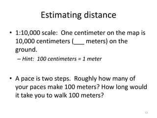 13 
Estimating distance 
• 1:10,000 scale: One centimeter on the map is 
10,000 centimeters (___ meters) on the 
ground. 
– Hint: 100 centimeters = 1 meter 
• A pace is two steps. Roughly how many of 
your paces make 100 meters? How long would 
it take you to walk 100 meters? 
 
