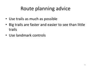 15 
Route planning advice 
• Use trails as much as possible 
• Big trails are faster and easier to see than little 
trails 
• Use landmark controls 
 