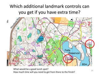Which additional landmark controls can 
you get if you have extra time? 
20 
What would be a good lunch spot? 
How much time will you need to get from there to the finish? 
 