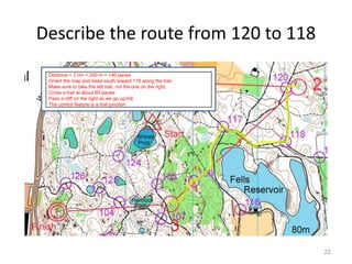 Describe the route from 120 to 118 
22 
Distance = 2 cm = 200 m = 140 paces 
Orient the map and head south toward 118 along the trail. 
Make sure to take the left trail, not the one on the right. 
Cross a trail at about 60 paces. 
Pass a cliff on the right as we go up-hill. 
The control feature is a trail junction 
 