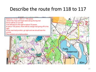 Describe the route from 118 to 117 
23 
Distance = 2 cm = 200 m = 140 paces 
Orient the map and head west along the big trail. 
Fence will be on our left. 
Trail will bend to the right at about 70 paces. 
At about 100 paces, there will be a large trail going off to the 
right. 
At the next trail junction, go right and we should see the 
control. 
The control is at a trail junction. 
 