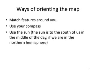 Ways of orienting the map 
• Match features around you 
• Use your compass 
• Use the sun (the sun is to the south of us in 
the middle of the day, if we are in the 
northern hemisphere) 
32 
 