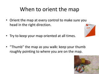 33 
When to orient the map 
• Orient the map at every control to make sure you 
head in the right direction. 
• Try to keep your map oriented at all times. 
• “Thumb” the map as you walk: keep your thumb 
roughly pointing to where you are on the map. 
 