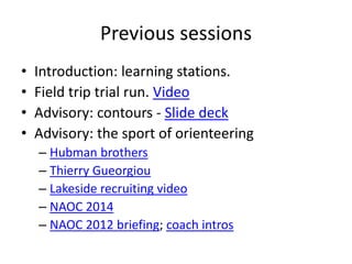 Previous sessions 
• Introduction: learning stations. 
• Field trip trial run. Video 
• Advisory: contours - ݺߣ deck 
• Advisory: the sport of orienteering 
– Hubman brothers 
– Thierry Gueorgiou 
– Lakeside recruiting video 
– NAOC 2014 
– NAOC 2012 briefing; coach intros 
