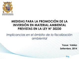 Page 1
MEDIDAS PARA LA PROMOCIÓN DE LA
INVERSIÓN EN MATERIAL AMBIENTAL
PREVISTAS EN LA LEY N° 30230
Implicancias en el ámbito de la fiscalización
ambiental
Yosue Valdez
Setiembre, 2014
 