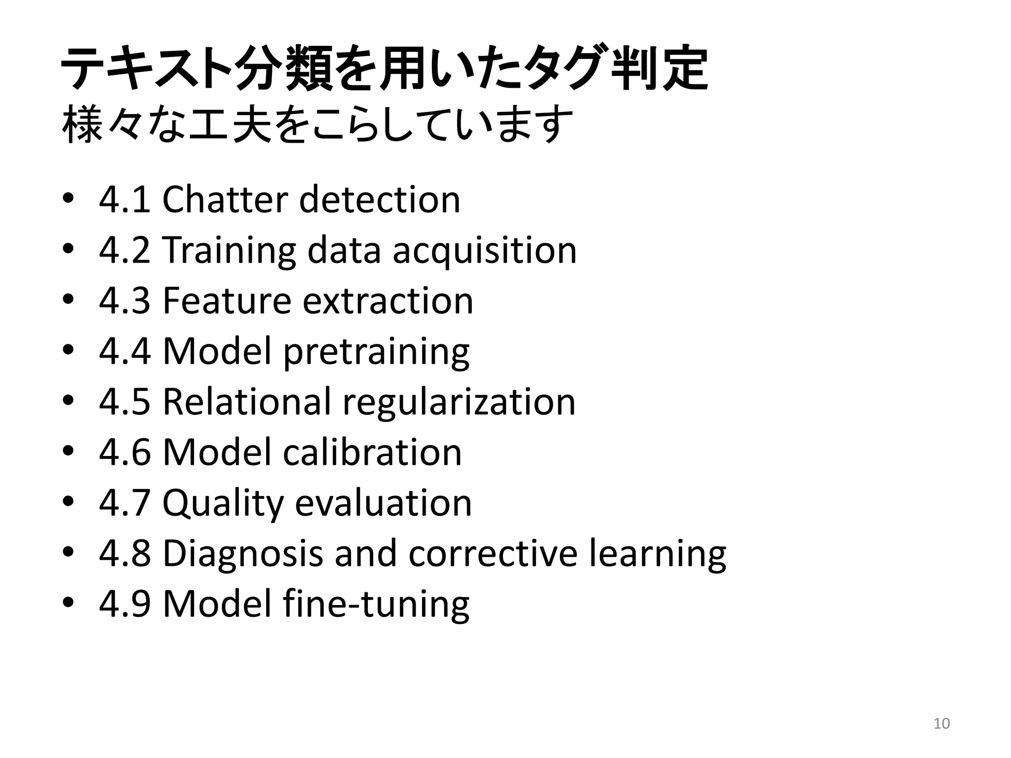 テキスト分類を用いたタグ判定 様々な工夫をこらしています 
•4.1 Chatter detection 
•4.2 Training data acquisition 
•4.3 Feature extraction 
•4.4 Model pretraining 
•4.5 Relational regularization 
•4.6 Model calibration 
•4.7 Quality evaluation 
•4.8 Diagnosis and corrective learning 
•4.9 Model fine-tuning 
10 
 