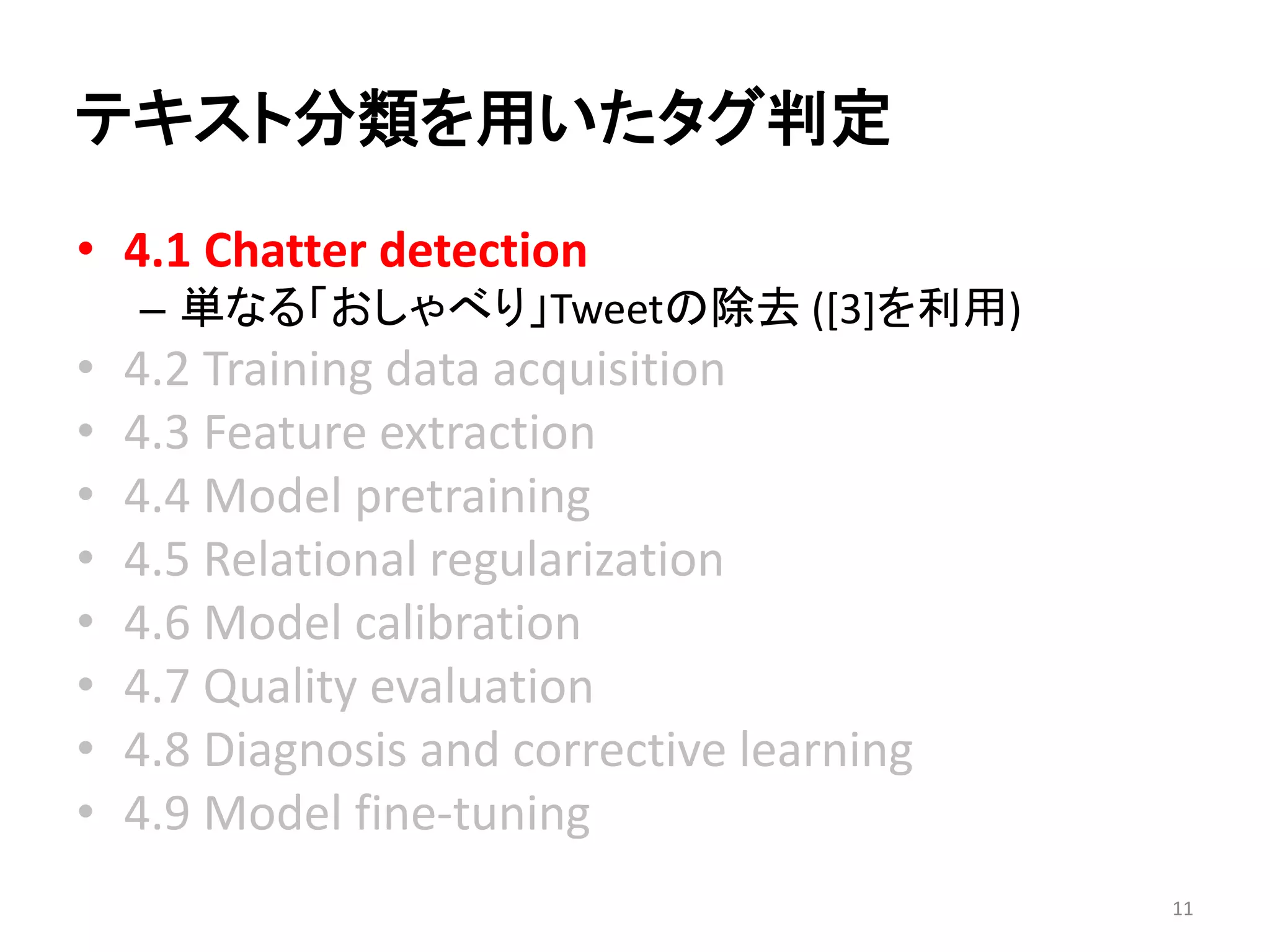 テキスト分類を用いたタグ判定 
•4.1 Chatter detection 
–単なる「おしゃべり」Tweetの除去([3]を利用) 
•4.2 Training data acquisition 
•4.3 Feature extraction 
•4.4 Model pretraining 
•4.5 Relational regularization 
•4.6 Model calibration 
•4.7 Quality evaluation 
•4.8 Diagnosis and corrective learning 
•4.9 Model fine-tuning 
11 
 