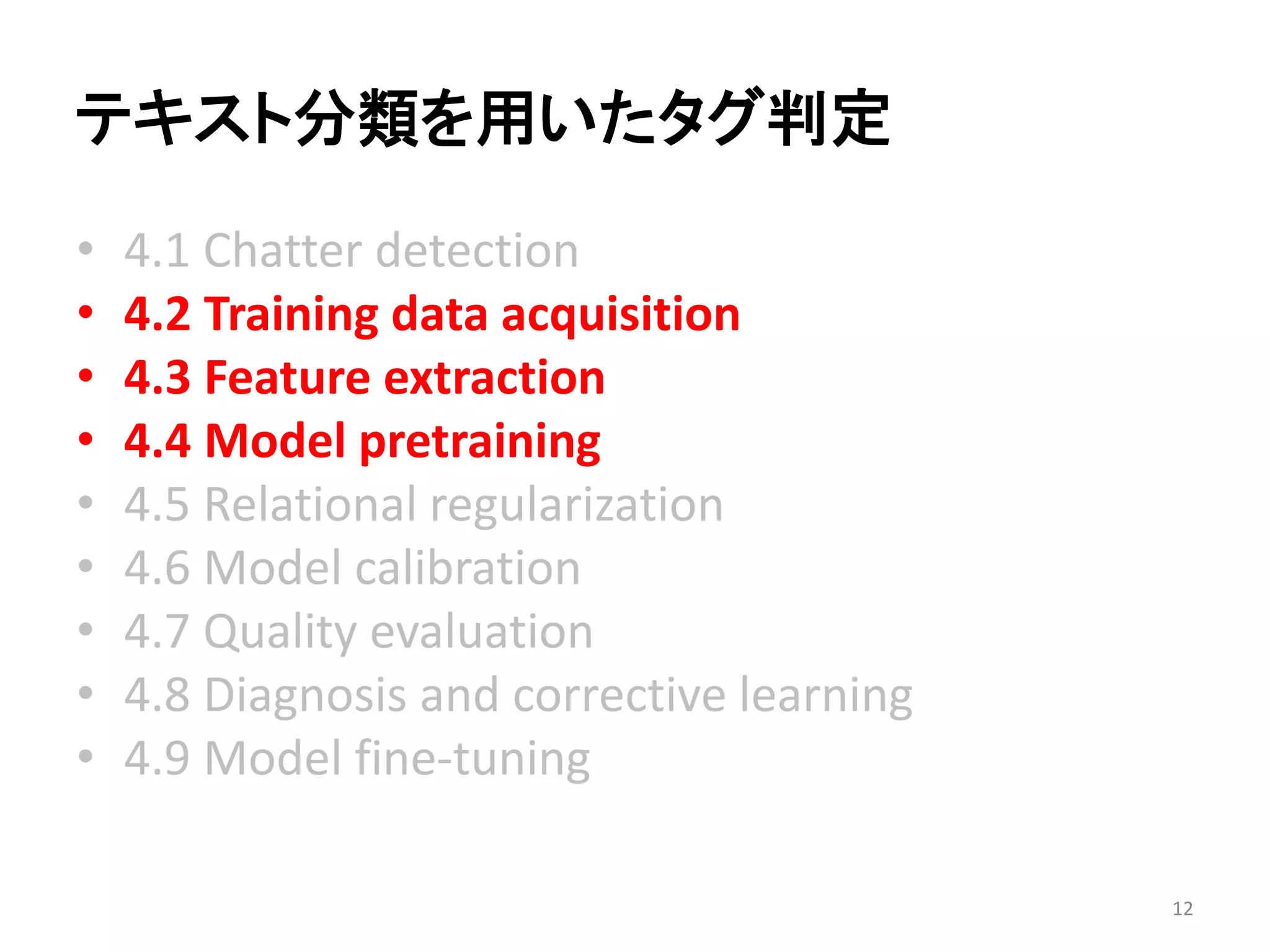 テキスト分類を用いたタグ判定 
•4.1 Chatter detection 
•4.2 Training data acquisition 
•4.3 Feature extraction 
•4.4 Model pretraining 
•4.5 Relational regularization 
•4.6 Model calibration 
•4.7 Quality evaluation 
•4.8 Diagnosis and corrective learning 
•4.9 Model fine-tuning 
12 
 