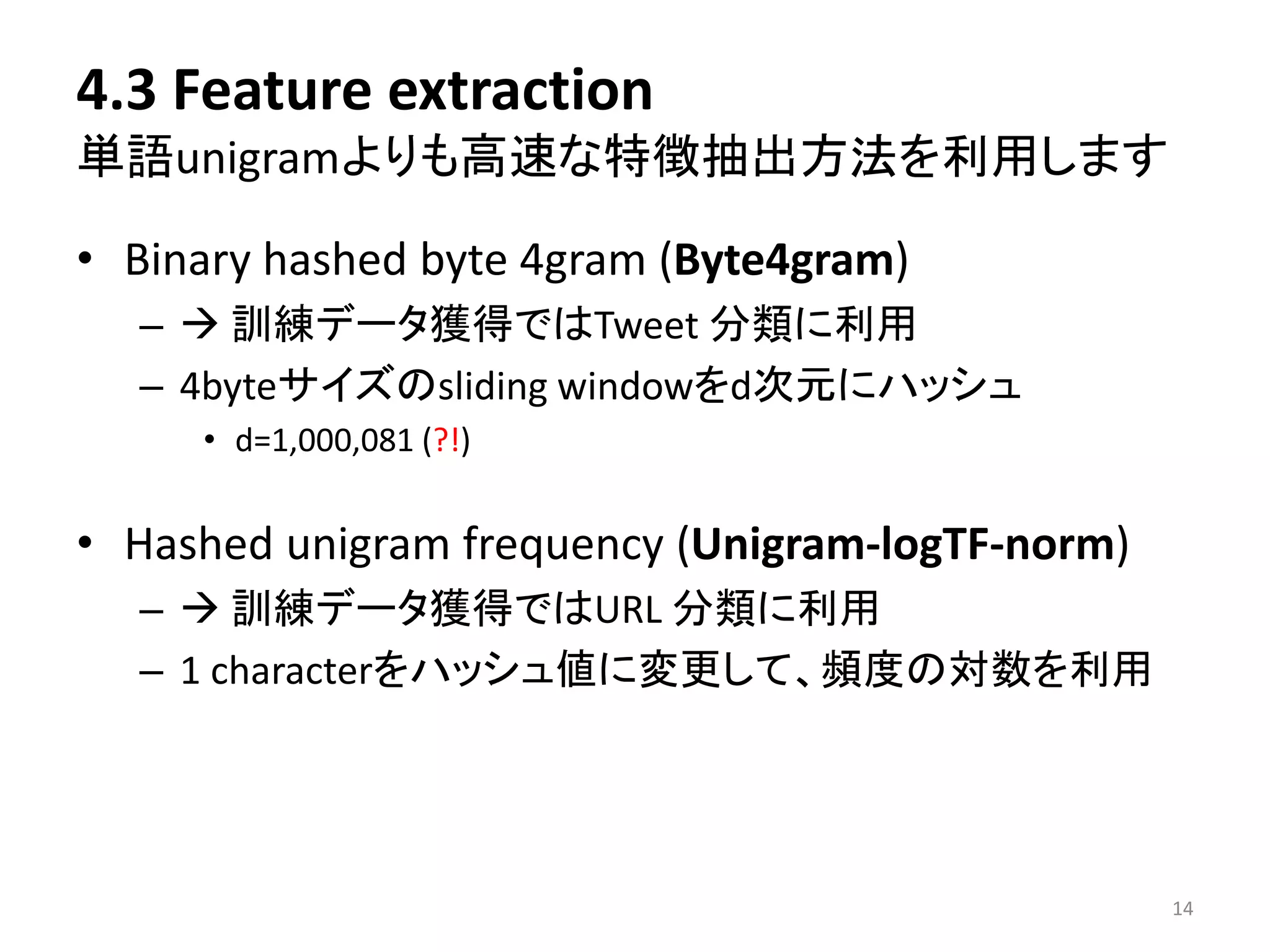 4.3 Feature extraction 単語unigramよりも高速な特徴抽出方法を利用します 
•Binary hashed byte 4gram (Byte4gram) 
–訓練データ獲得ではTweet 分類に利用 
–4byteサイズのsliding windowをd次元にハッシュ 
•d=1,000,081(?!) 
•Hashed unigram frequency (Unigram-logTF-norm) 
–訓練データ獲得ではURL 分類に利用 
–1 characterをハッシュ値に変更して、頻度の対数を利用 
14 
 